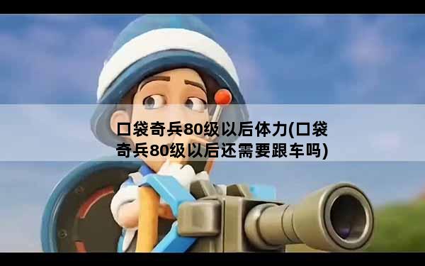 口袋奇兵80级以后体力(口袋奇兵80级以后还需要跟车吗)