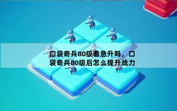 口袋奇兵80级着急升吗，口袋奇兵80级后怎么提升战力