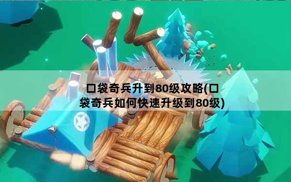 口袋奇兵升到80级攻略(口袋奇兵如何快速升级到80级)