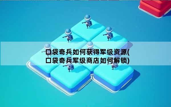 口袋奇兵如何获得军级资源(口袋奇兵军级商店如何解锁)