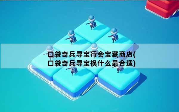 口袋奇兵寻宝行会宝藏商店(口袋奇兵寻宝换什么最合适)
